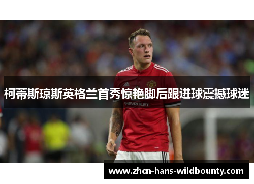 柯蒂斯琼斯英格兰首秀惊艳脚后跟进球震撼球迷