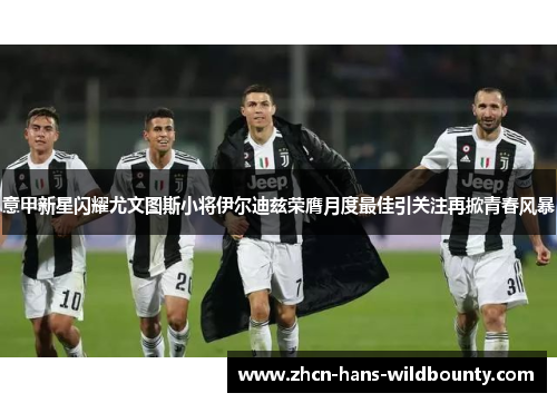 意甲新星闪耀尤文图斯小将伊尔迪兹荣膺月度最佳引关注再掀青春风暴